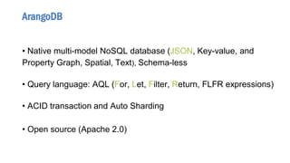 • Native multi-model NoSQL database (JSON, Key-value, and
Property Graph, Spatial, Text), Schema-less
• Query language: AQL (For, Let, Filter, Return, FLFR expressions)
• ACID transaction and Auto Sharding
• Open source (Apache 2.0)
ArangoDB
 
