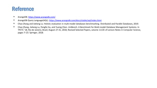 • ArangoDB. https://www.arangodb.com/.
• ArangoDB Query Language(AQL). https://www.arangodb.com/docs/stable/aql/index.html.
• Chao Zhang and Jiaheng Lu. Holistic evaluation in multi-model databases benchmarking. Distributed and Parallel Databases, 2019.
• Chao Zhang, Jiaheng Lu, Pengfei Xu, and Yuxing Chen. UniBench: A Benchmark for Multi-model Database Management Systems. In
TPCTC ’18, Rio de Janeiro, Brazil, August 27-31, 2018, Revised Selected Papers, volume 11135 of Lecture Notes in Computer Science,
pages 7–23. Springer, 2018.
Reference
 