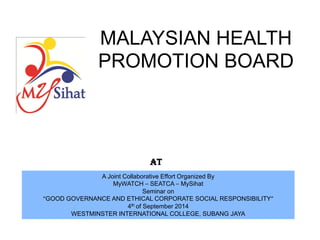MALAYSIAN HEALTH PROMOTION BOARD AT 
A Joint Collaborative Effort Organized By 
MyWATCH – SEATCA – MySihat 
Seminar on 
“GOOD GOVERNANCE AND ETHICAL CORPORATE SOCIAL RESPONSIBILITY” 
4th of September 2014 
WESTMINSTER INTERNATIONAL COLLEGE, SUBANG JAYA  