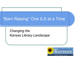 “ Barn Raising” One ILS at a Time Changing the  Kansas Library Landscape 