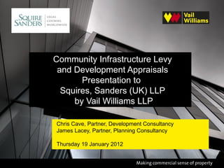 Community Infrastructure Levy
 and Development Appraisals
       Presentation to
  Squires, Sanders (UK) LLP
     by Vail Williams LLP

Chris Cave, Partner, Development Consultancy
James Lacey, Partner, Planning Consultancy

Thursday 19 January 2012
 