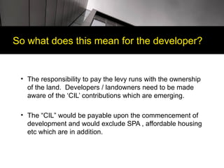 So what does this mean for the developer?


 • The responsibility to pay the levy runs with the ownership
   of the land. Developers / landowners need to be made
   aware of the ‘CIL’ contributions which are emerging.

 • The “CIL” would be payable upon the commencement of
   development and would exclude SPA , affordable housing
   etc which are in addition.
 