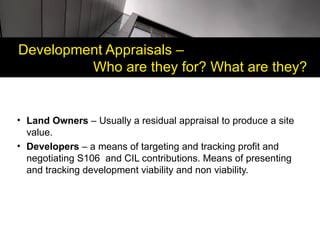 Development Appraisals –
         Who are they for? What are they?


• Land Owners – Usually a residual appraisal to produce a site
  value.
• Developers – a means of targeting and tracking profit and
  negotiating S106 and CIL contributions. Means of presenting
  and tracking development viability and non viability.
 