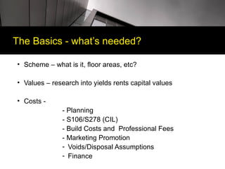 The Basics - what’s needed?

• Scheme – what is it, floor areas, etc?

• Values – research into yields rents capital values

• Costs -
               - Planning
               - S106/S278 (CIL)
               - Build Costs and Professional Fees
               - Marketing Promotion
               - Voids/Disposal Assumptions
               - Finance
 