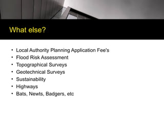 What else?

•   Local Authority Planning Application Fee's
•   Flood Risk Assessment
•   Topographical Surveys
•   Geotechnical Surveys
•   Sustainability
•   Highways
•   Bats, Newts, Badgers, etc
 