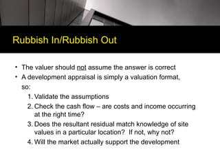Rubbish In/Rubbish Out

• The valuer should not assume the answer is correct
• A development appraisal is simply a valuation format,
  so:
    1. Validate the assumptions
    2. Check the cash flow – are costs and income occurring
       at the right time?
    3. Does the resultant residual match knowledge of site
       values in a particular location? If not, why not?
    4. Will the market actually support the development
 