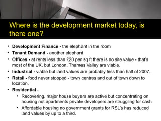 Where is the development market today, is
there one?
• Development Finance - the elephant in the room
• Tenant Demand - another elephant
• Offices - at rents less than £20 per sq ft there is no site value - that’s
  most of the UK, but London, Thames Valley are viable.
• Industrial - viable but land values are probably less than half of 2007.
• Retail - food never stopped - town centres and out of town down to
  location.
• Residential -
    • Recovering, major house buyers are active but concentrating on
       housing not apartments private developers are struggling for cash
    • Affordable housing no government grants for RSL’s has reduced
       land values by up to a third.
 