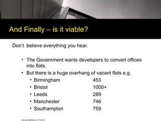 And Finally – is it viable?

 Don’t believe everything you hear.

     • The Government wants developers to convert offices
       into flats.
     • But there is a huge overhang of vacant flats e.g.
         • Birmingham                453
         • Bristol                   1000+
         • Leeds                     289
         • Manchester                746
         • Southampton               759

     Source Rightmove 17/1/2012
 