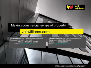 Making commercial sense of property

                vailwilliams.com
Chris Cave - Partner, Development Consultancy   James Lacey - Partner, Planning Consultancy
Telephone: +44 (0)121 654 1065                  Telephone: +44 (0)1483 446826
           Mobile: +44 (0)7887 626354           Mobile: +44 (0)7909 966836
      Email: ccave@vailwilliams.com             Email: jlacey@vailwilliams.com
 