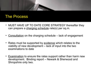 The Process

• MUST HAVE UP TO DATE CORE STRATEGY thereafter they
  can prepare a charging schedule rate(s) per sq.m.

• Consultation on the charging schedule – lack of engagement

• Rates must be supported by evidence which relates to the
  viability of new development – lack of input into the two
  examinations to date

• Examination to ensure the rates support rather than harm new
  development. Binding report – Newark & Sherwood and
  Shropshire only two.
 