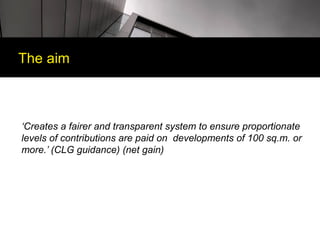 The aim



‘Creates a fairer and transparent system to ensure proportionate
levels of contributions are paid on developments of 100 sq.m. or
more.’ (CLG guidance) (net gain)
 