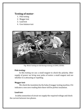 Testing of motor-
1. Pole testing
2. Meggar test
3. Load test
4. Core balance test
Fig- Motor testing we did during training at CEWS, GEVRA
Pole testing-
In this testing we use a small magnet to check the polarity. After
supply of power we bring near poles of motor a small magnet and see
whether it is attracting or repelling.
Meggar test-
We check the insulation by the help of meggar testing machine. If it
indicates a non zero reading then there will be perfect insulation.
Load test-
In delta connection of circuit we supply the required voltage and check
the current between two phases.
 