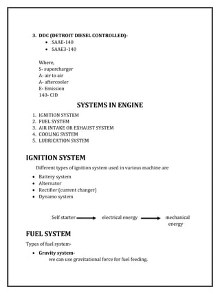 3. DDC (DETROIT DIESEL CONTROLLED)-
 SAAE-140
 SAAE3-140
Where,
S- supercharger
A- air to air
A- aftercooler
E- Emission
140- CID
SYSTEMS IN ENGINE
1. IGNITION SYSTEM
2. FUEL SYSTEM
3. AIR INTAKE OR EXHAUST SYSTEM
4. COOLING SYSTEM
5. LUBRICATION SYSTEM
IGNITION SYSTEM
Different types of ignition system used in various machine are
 Battery system
 Alternator
 Rectifier (current changer)
 Dynamo system
Self starter electrical energy mechanical
energy
FUEL SYSTEM
Types of fuel system-
 Gravity system-
we can use gravitational force for fuel feeding.
 