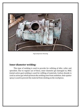 Fig-Compressor Housing
Inner diameter welding-
This type of welding is used to provide for refitting of idler, roller and
sprockets. Due to regular use of these, inner diameter get damaged so, MAG
(metal active gas) welding is used for refilling of materials. Carbon dioxide is
used as active gas which protects the welding zone from oxidation. Anti-spatter
spray is used to prevent the material from sticking on the workpiece.
 