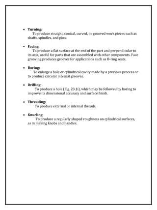  Turning:
To produce straight, conical, curved, or grooved work pieces such as
shafts, spindles, and pins.
 Facing:
To produce a flat surface at the end of the part and perpendicular to
its axis, useful for parts that are assembled with other components. Face
grooving produces grooves for applications such as O-ring seats.
 Boring:
To enlarge a hole or cylindrical cavity made by a previous process or
to produce circular internal grooves.
 Drilling:
To produce a hole (Fig. 23.1i), which may be followed by boring to
improve its dimensional accuracy and surface finish.
 Threading:
To produce external or internal threads.
 Knurling:
To produce a regularly shaped roughness on cylindrical surfaces,
as in making knobs and handles.
 