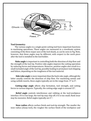 Tool Geometry:
The various angles in a single-point cutting tool have important functions
in machining operations. These angles are measured in a coordinate system
consisting of the three major axes of the tool shank, as can be seen in Fig. Note,
however, that these angles may be different, with respect to the work piece
after the tool is installed in the tool holder.
Rake angle is important in controlling both the direction of chip flow and
the strength of the tool tip. Positive rake angles improve the cutting operation
by reducing forces and temperatures. However, positive angles also result in a
small included angle of the tool tip, possibly leading to premature tool chipping
and failure, depending on the toughness of the tool material.
Side rake angle is more important than the back rake angle, although the
latter usually controls the direction of chip flow. For machining metals and
using carbide inserts, these angles typically are in the range from -5° to 5°.
Cutting-edge angle affects chip formation, tool strength, and cutting
forces to various degrees. Typically, the cutting-edge angle is around 15°.
Relief angle controls interference and rubbing at the tool-workpiece
interface. If it is too large, the tool tip may chip off; if it is too small, flank wear
may be excessive. Relief angles typically are 5 °.
Nose radius affects surface finish and tool-tip strength. The smaller the
nose radius (sharp tool), the rougher the surface finish of the workpiece and
 