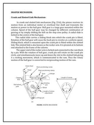 SHAPER MECHANISM:
Crank and Slotted Link Mechanism-
In crank and slotted link mechanism (Fig. 23.6), the pinion receives its
motion from an individual motor or overhead line shaft and transmits the
motion or power to the bull gear. Bull gear is a large gear mounted within the
column. Speed of the bull gear may be changed by different combination of
gearing or by simply shifting the belt on the step cone pulley. A radial slide is
bolted to the centre of the bull gear.
This radial slide carries a sliding block into which the crank pin is fitted.
Rotation of the bull gear will cause the bush pin to revolve at a uniform speed.
Sliding block, which is mounted upon the crank pin is fitted within the slotted
link. This slotted link is also known as the rocker arm. It is pivoted at its bottom
end attached to the frame of the column.
The upper end of the rocker arm is forked and connected to the ram block
by a pin. With the rotation of bull gear, crank pin will rotate on the crank pin
circle, and simultaneously move up and down the slot in the slotted link giving
it a rocking movement, which is communicated to the ram. Thus the rotary
motion of the bull gear is converted to reciprocating motion of the ram.
FIGURE: SHAPER MECHANISM
 
