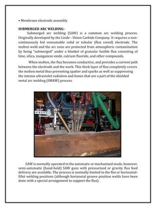 • Membrane electrode assembly
SUBMERGED ARC WELDING-
Submerged arc welding (SAW) is a common arc welding process.
Originally developed by the Linde - Union Carbide Company. It requires a non-
continuously fed consumable solid or tubular (flux cored) electrode. The
molten weld and the arc zone are protected from atmospheric contamination
by being “submerged” under a blanket of granular fusible flux consisting of
lime, silica, manganese oxide, calcium fluoride, and other compounds.
When molten, the flux becomes conductive, and provides a current path
between the electrode and the work. This thick layer of flux completely covers
the molten metal thus preventing spatter and sparks as well as suppressing
the intense ultraviolet radiation and fumes that are a part of the shielded
metal arc welding (SMAW) process.
SAW is normally operated in the automatic or mechanized mode, however,
semi-automatic (hand-held) SAW guns with pressurized or gravity flux feed
delivery are available. The process is normally limited to the flat or horizontal-
fillet welding positions (although horizontal groove position welds have been
done with a special arrangement to support the flux).
 