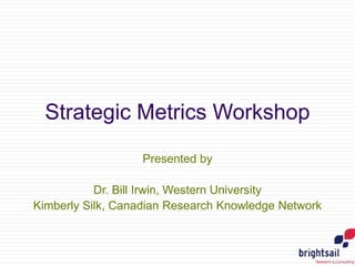 Strategic Metrics Workshop
Presented by
Dr. Bill Irwin, Western University
Kimberly Silk, Canadian Research Knowledge Network
 