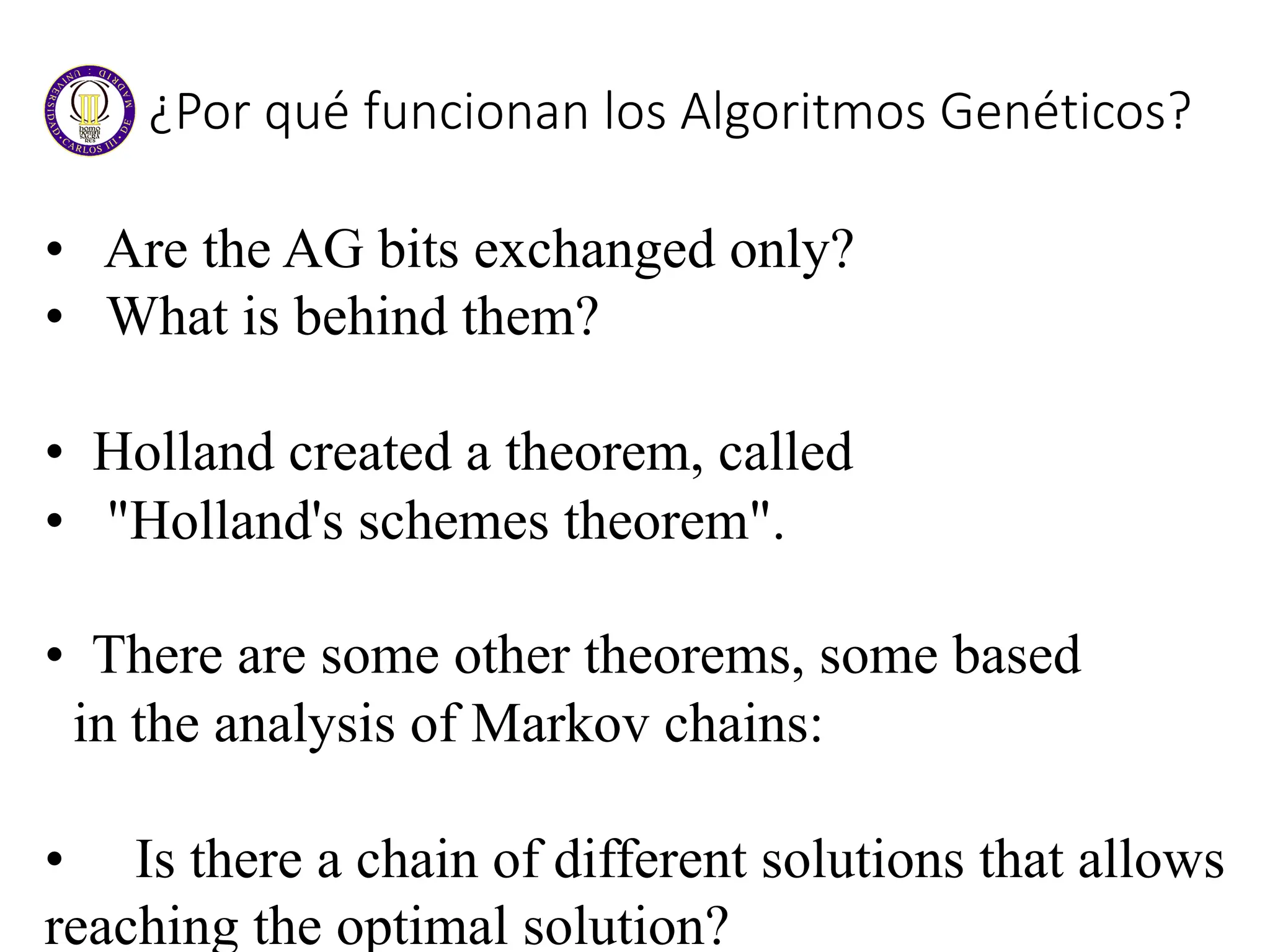 ¿Por qué funcionan los Algoritmos Genéticos?
• Are the AG bits exchanged only?
• What is behind them?
• Holland created a theorem, called
• "Holland's schemes theorem".
• There are some other theorems, some based
in the analysis of Markov chains:
• Is there a chain of different solutions that allows
reaching the optimal solution?
 
