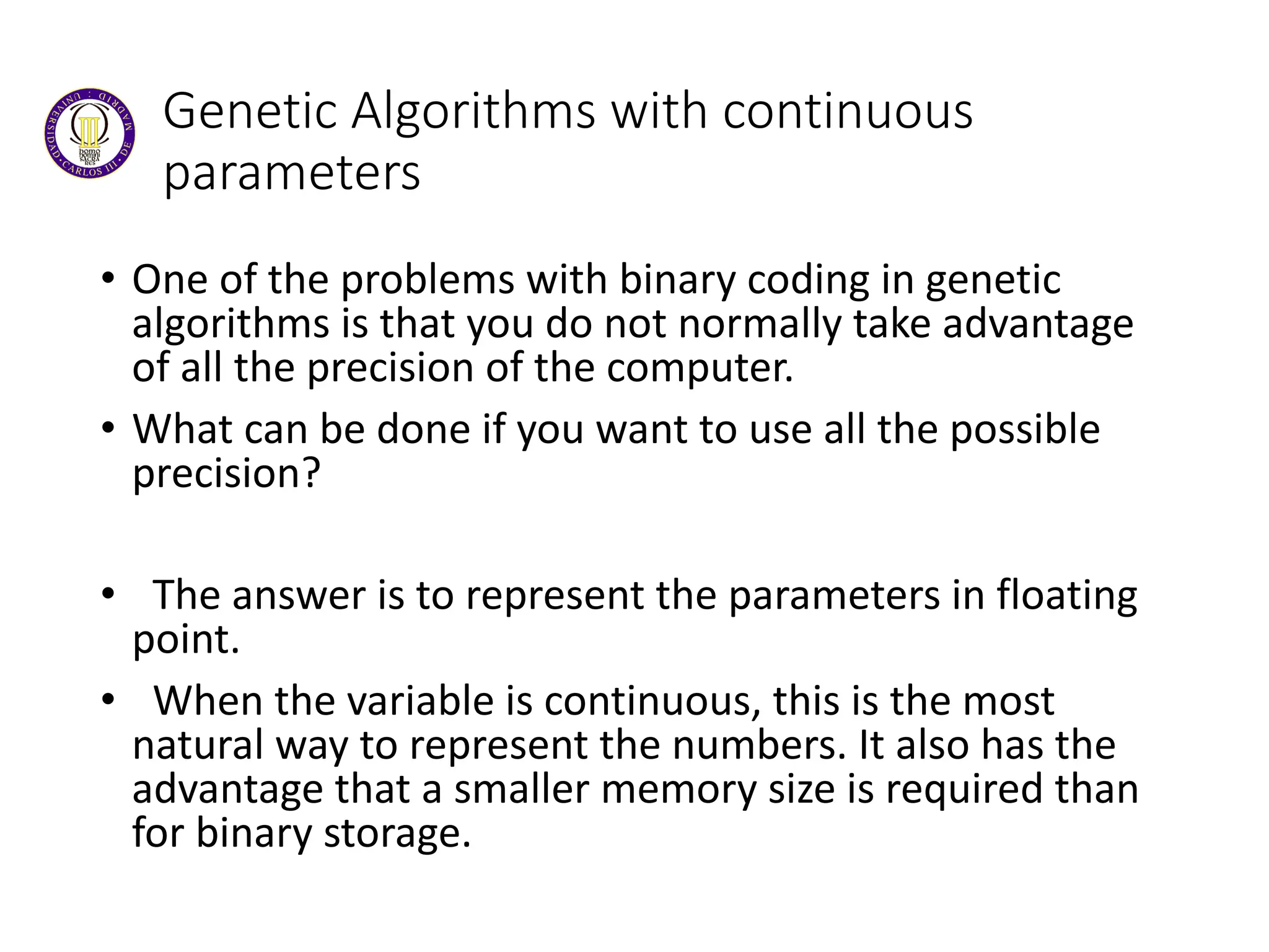 Genetic Algorithms with continuous
parameters
• One of the problems with binary coding in genetic
algorithms is that you do not normally take advantage
of all the precision of the computer.
• What can be done if you want to use all the possible
precision?
• The answer is to represent the parameters in floating
point.
• When the variable is continuous, this is the most
natural way to represent the numbers. It also has the
advantage that a smaller memory size is required than
for binary storage.
 
