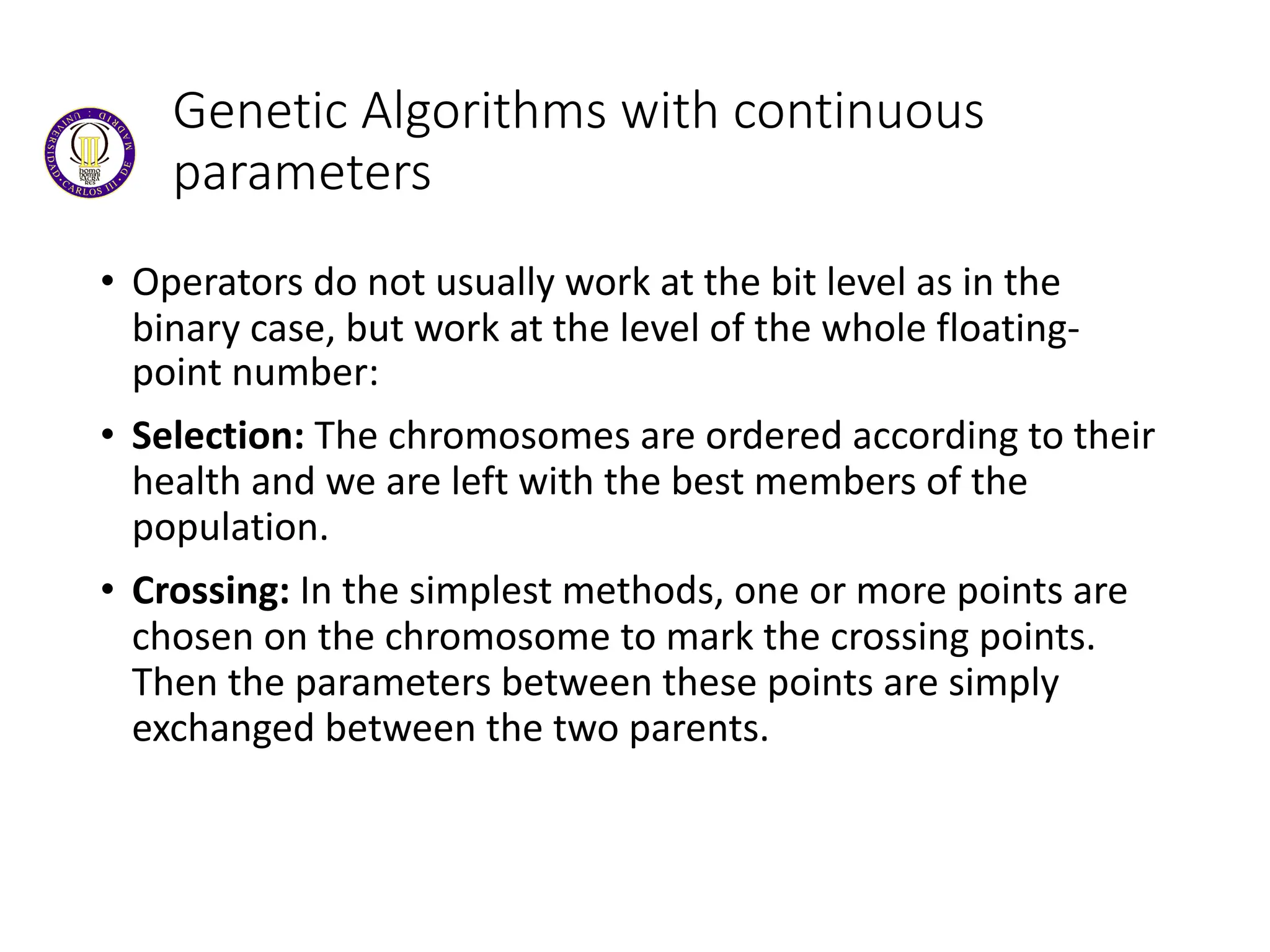 Genetic Algorithms with continuous
parameters
• Operators do not usually work at the bit level as in the
binary case, but work at the level of the whole floating-
point number:
• Selection: The chromosomes are ordered according to their
health and we are left with the best members of the
population.
• Crossing: In the simplest methods, one or more points are
chosen on the chromosome to mark the crossing points.
Then the parameters between these points are simply
exchanged between the two parents.
 