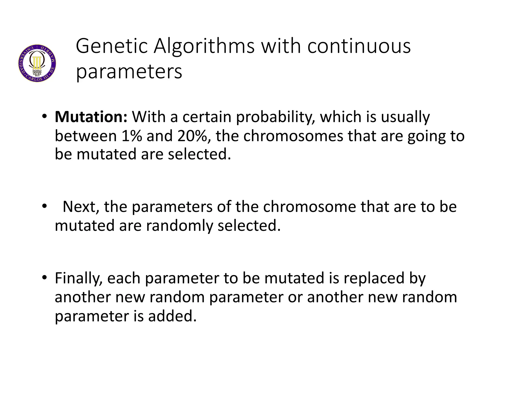 Genetic Algorithms with continuous
parameters
• Mutation: With a certain probability, which is usually
between 1% and 20%, the chromosomes that are going to
be mutated are selected.
• Next, the parameters of the chromosome that are to be
mutated are randomly selected.
• Finally, each parameter to be mutated is replaced by
another new random parameter or another new random
parameter is added.
 