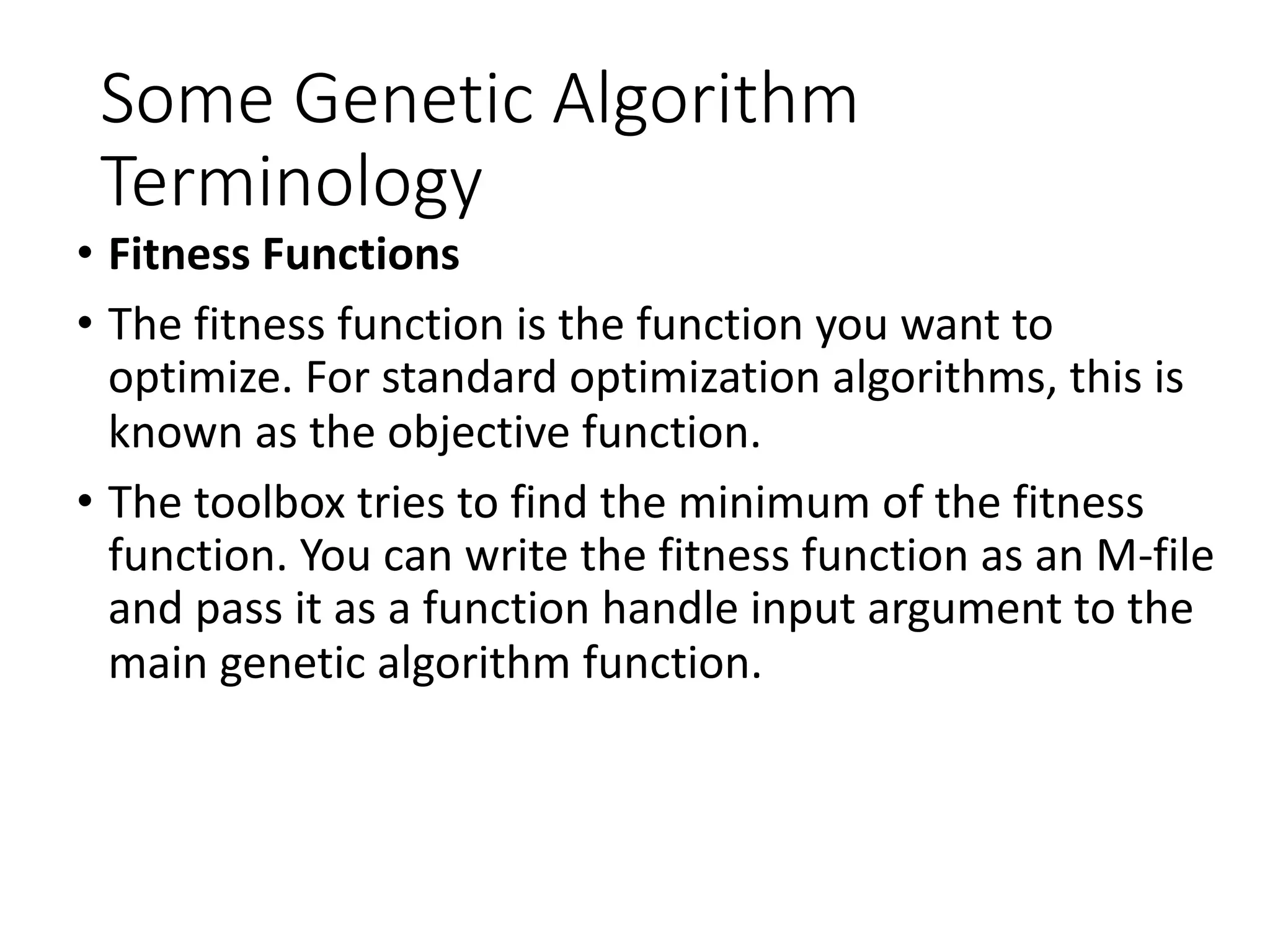 Some Genetic Algorithm
Terminology
• Fitness Functions
• The fitness function is the function you want to
optimize. For standard optimization algorithms, this is
known as the objective function.
• The toolbox tries to find the minimum of the fitness
function. You can write the fitness function as an M-file
and pass it as a function handle input argument to the
main genetic algorithm function.
 