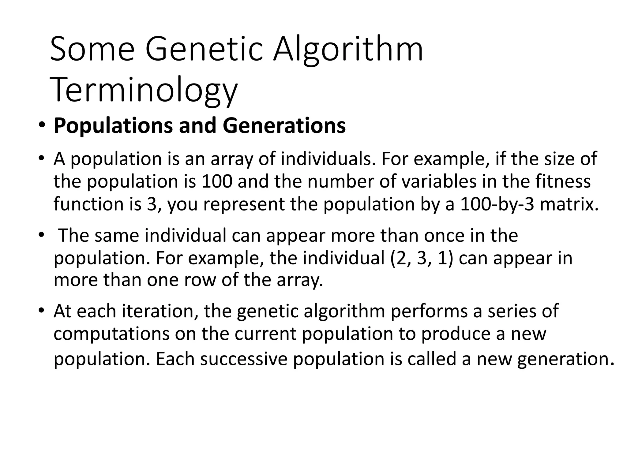 Some Genetic Algorithm
Terminology
• Populations and Generations
• A population is an array of individuals. For example, if the size of
the population is 100 and the number of variables in the fitness
function is 3, you represent the population by a 100-by-3 matrix.
• The same individual can appear more than once in the
population. For example, the individual (2, 3, 1) can appear in
more than one row of the array.
• At each iteration, the genetic algorithm performs a series of
computations on the current population to produce a new
population. Each successive population is called a new generation.
 