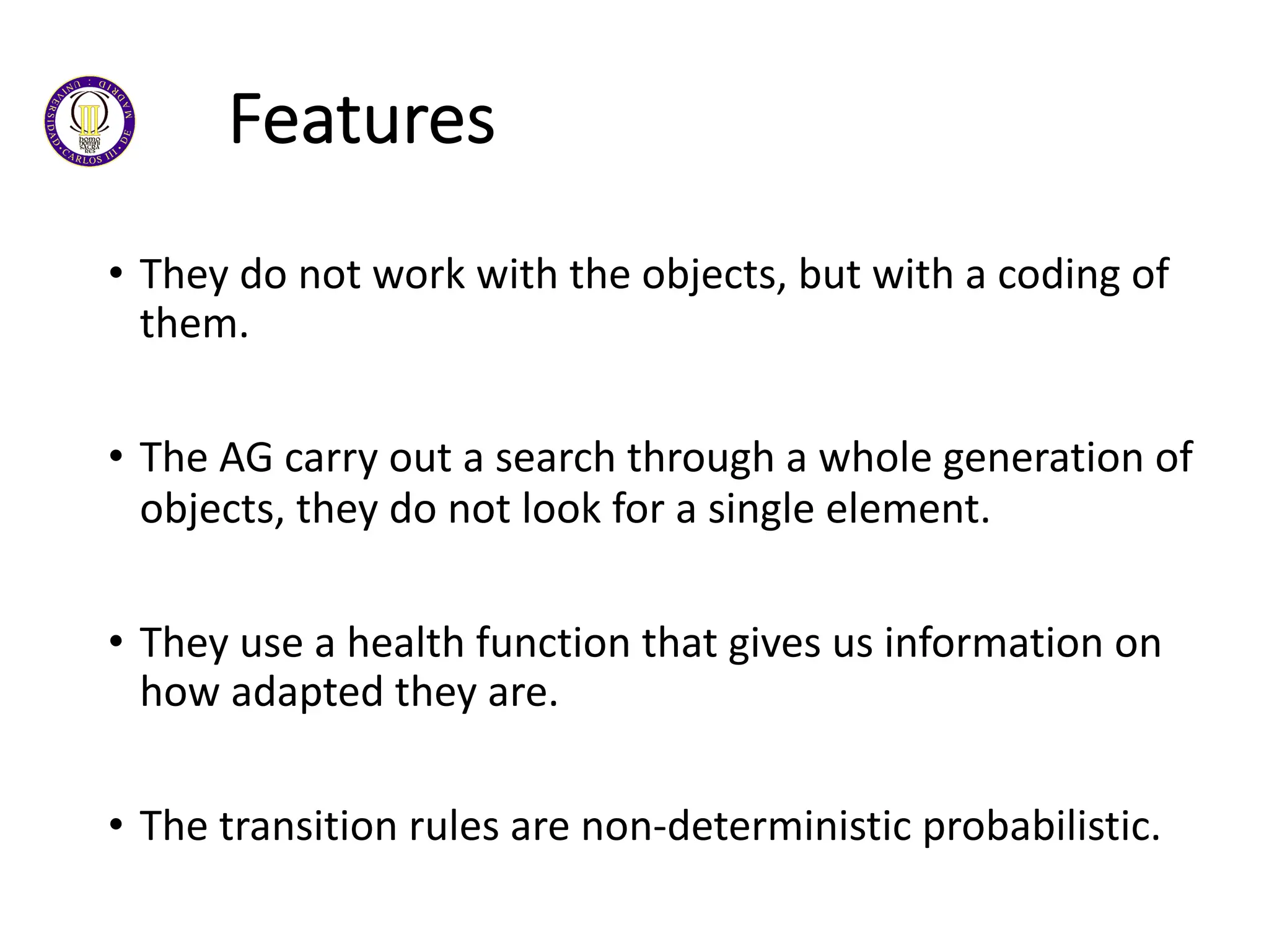 Features
• They do not work with the objects, but with a coding of
them.
• The AG carry out a search through a whole generation of
objects, they do not look for a single element.
• They use a health function that gives us information on
how adapted they are.
• The transition rules are non-deterministic probabilistic.
 