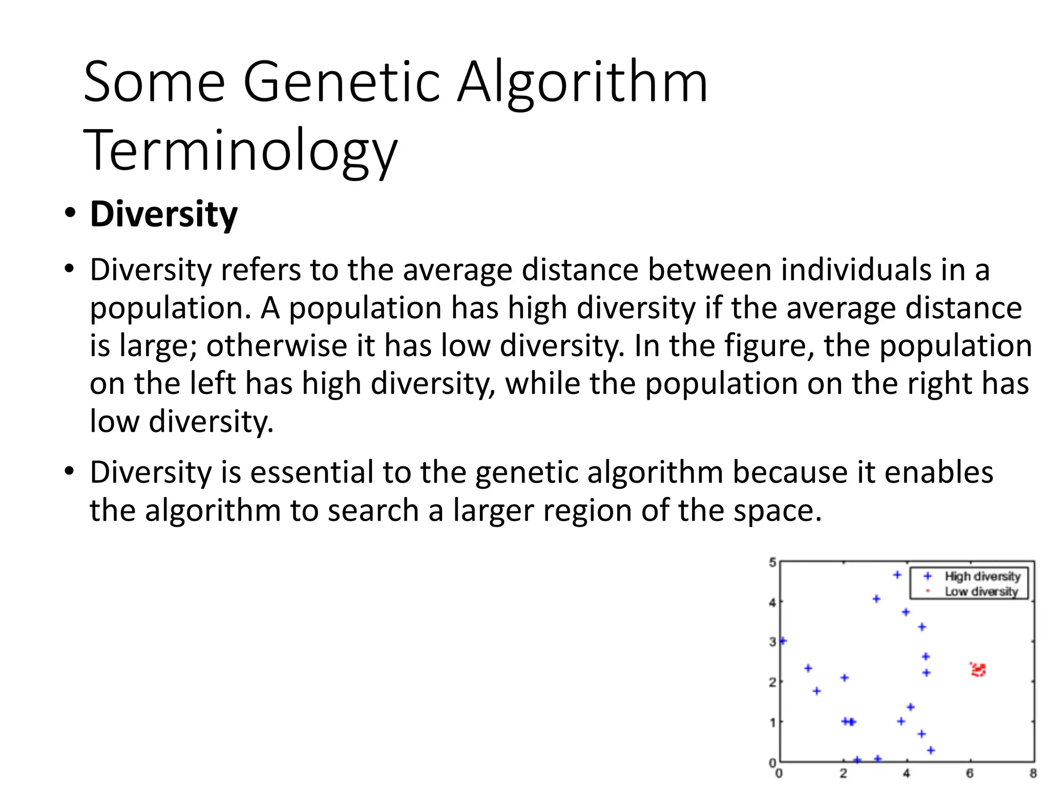 Some Genetic Algorithm
Terminology
• Diversity
• Diversity refers to the average distance between individuals in a
population. A population has high diversity if the average distance
is large; otherwise it has low diversity. In the figure, the population
on the left has high diversity, while the population on the right has
low diversity.
• Diversity is essential to the genetic algorithm because it enables
the algorithm to search a larger region of the space.
 
