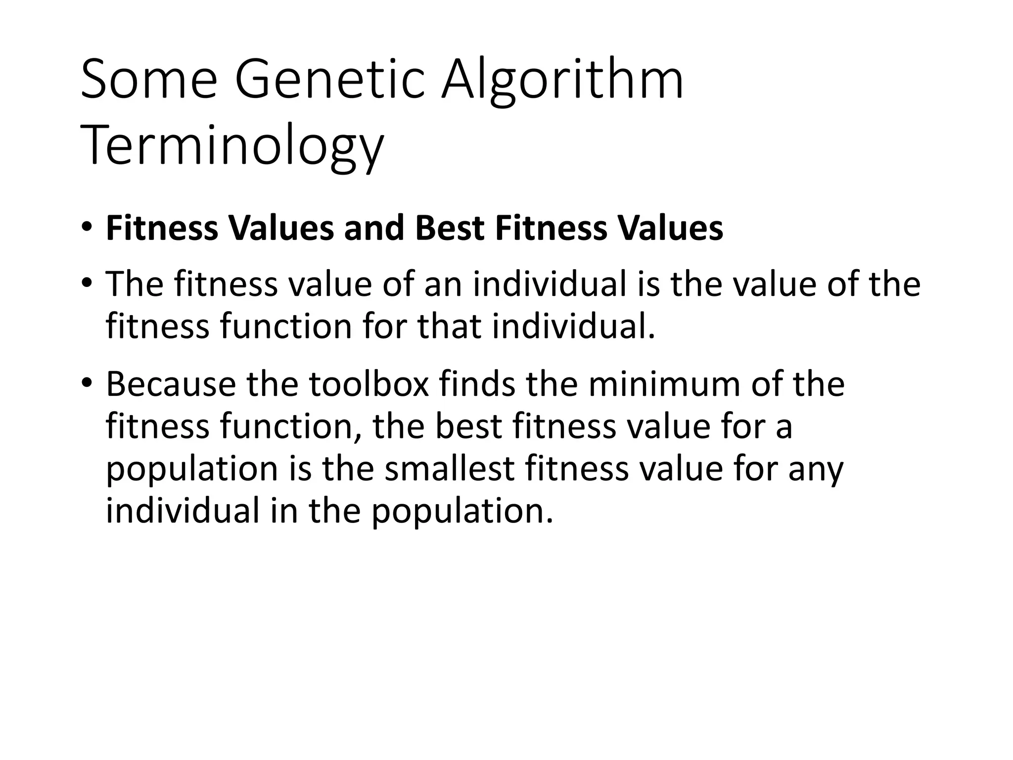 Some Genetic Algorithm
Terminology
• Fitness Values and Best Fitness Values
• The fitness value of an individual is the value of the
fitness function for that individual.
• Because the toolbox finds the minimum of the
fitness function, the best fitness value for a
population is the smallest fitness value for any
individual in the population.
 