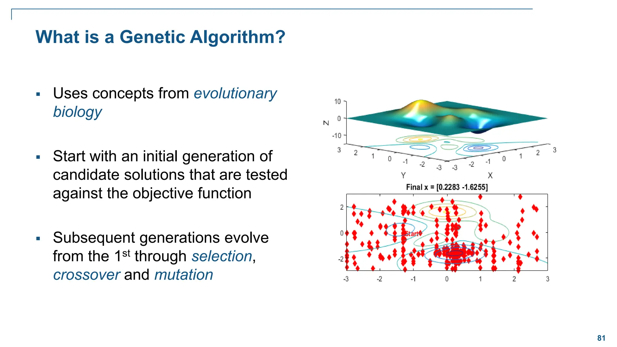 81
What is a Genetic Algorithm?
 Uses concepts from evolutionary
biology
 Start with an initial generation of
candidate solutions that are tested
against the objective function
 Subsequent generations evolve
from the 1st through selection,
crossover and mutation
 