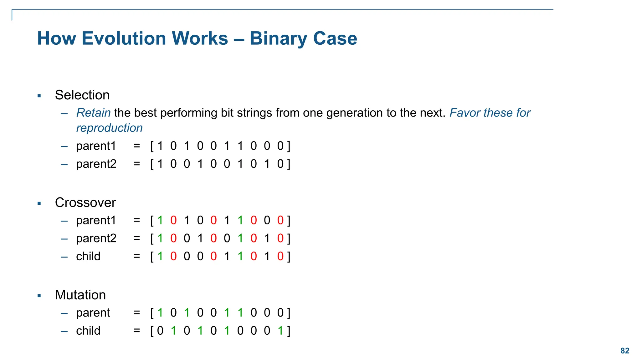 82
How Evolution Works – Binary Case
 Selection
– Retain the best performing bit strings from one generation to the next. Favor these for
reproduction
– parent1 = [ 1 0 1 0 0 1 1 0 0 0 ]
– parent2 = [ 1 0 0 1 0 0 1 0 1 0 ]
 Crossover
– parent1 = [ 1 0 1 0 0 1 1 0 0 0 ]
– parent2 = [ 1 0 0 1 0 0 1 0 1 0 ]
– child = [ 1 0 0 0 0 1 1 0 1 0 ]
 Mutation
– parent = [ 1 0 1 0 0 1 1 0 0 0 ]
– child = [ 0 1 0 1 0 1 0 0 0 1 ]
 