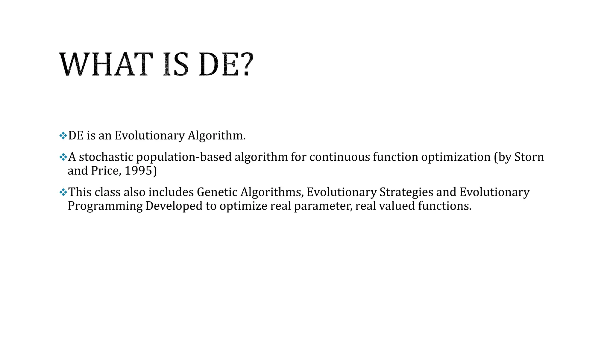 DE is an Evolutionary Algorithm.
A stochastic population-based algorithm for continuous function optimization (by Storn
and Price, 1995)
This class also includes Genetic Algorithms, Evolutionary Strategies and Evolutionary
Programming Developed to optimize real parameter, real valued functions.
 