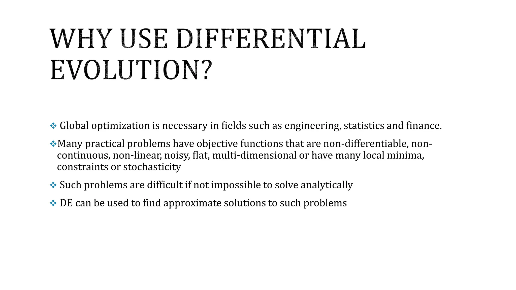  Global optimization is necessary in fields such as engineering, statistics and finance.
Many practical problems have objective functions that are non-differentiable, non-
continuous, non-linear, noisy, flat, multi-dimensional or have many local minima,
constraints or stochasticity
 Such problems are difficult if not impossible to solve analytically
 DE can be used to find approximate solutions to such problems
 