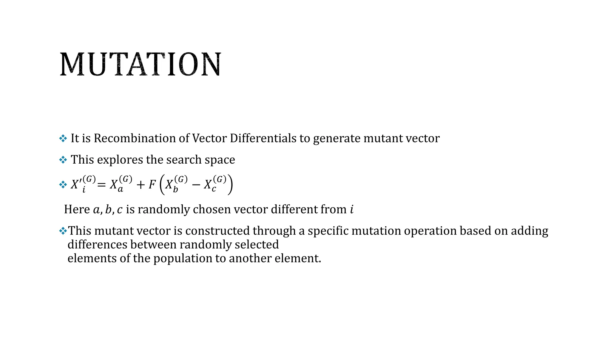  It is Recombination of Vector Differentials to generate mutant vector
 This explores the search space
 𝑋′𝑖
(𝐺)
= 𝑋𝑎
(𝐺)
+ 𝐹 𝑋𝑏
𝐺
− 𝑋𝑐
𝐺
Here 𝑎, 𝑏, 𝑐 is randomly chosen vector different from 𝑖
This mutant vector is constructed through a specific mutation operation based on adding
differences between randomly selected
elements of the population to another element.
 