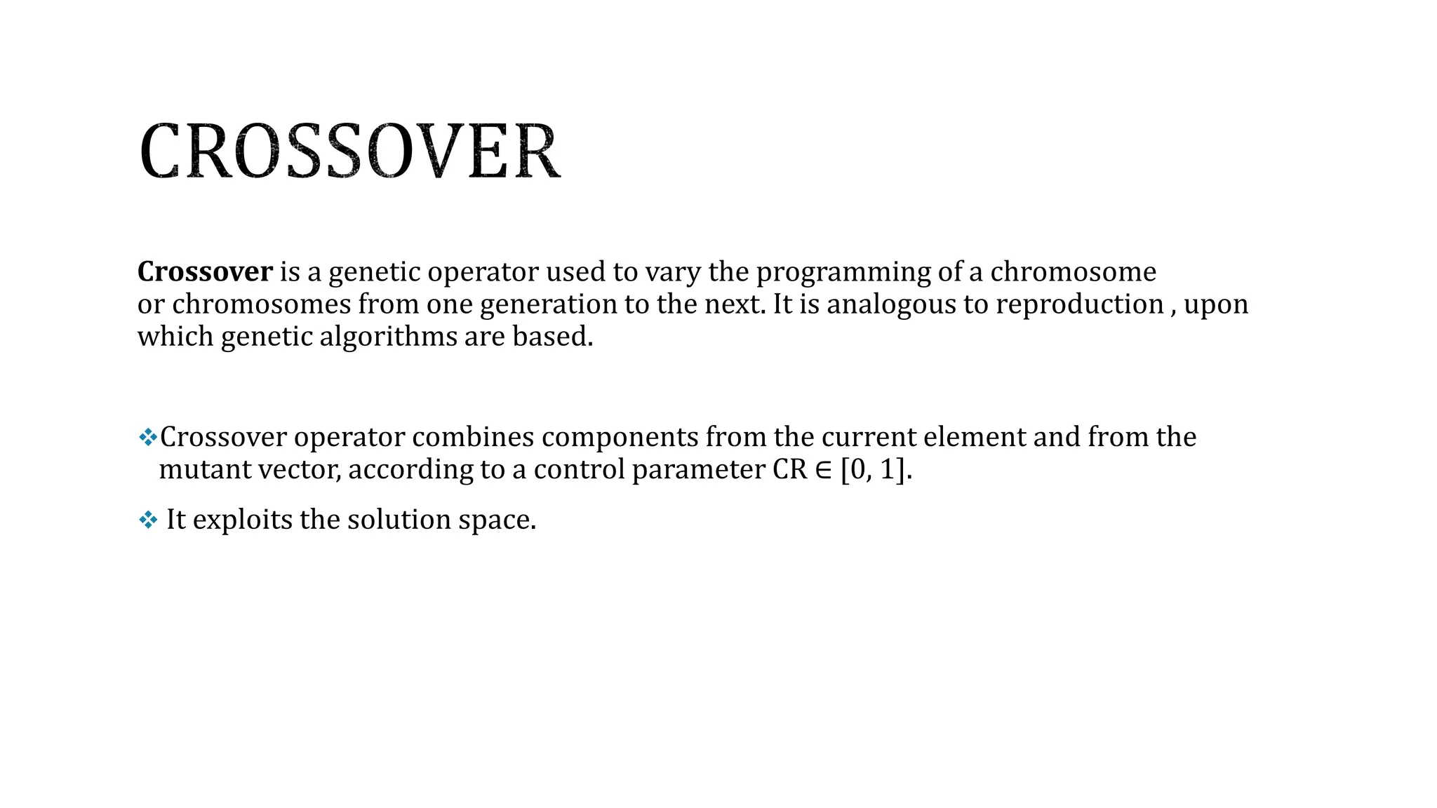 Crossover is a genetic operator used to vary the programming of a chromosome
or chromosomes from one generation to the next. It is analogous to reproduction , upon
which genetic algorithms are based.
Crossover operator combines components from the current element and from the
mutant vector, according to a control parameter CR ∈ [0, 1].
 It exploits the solution space.
 
