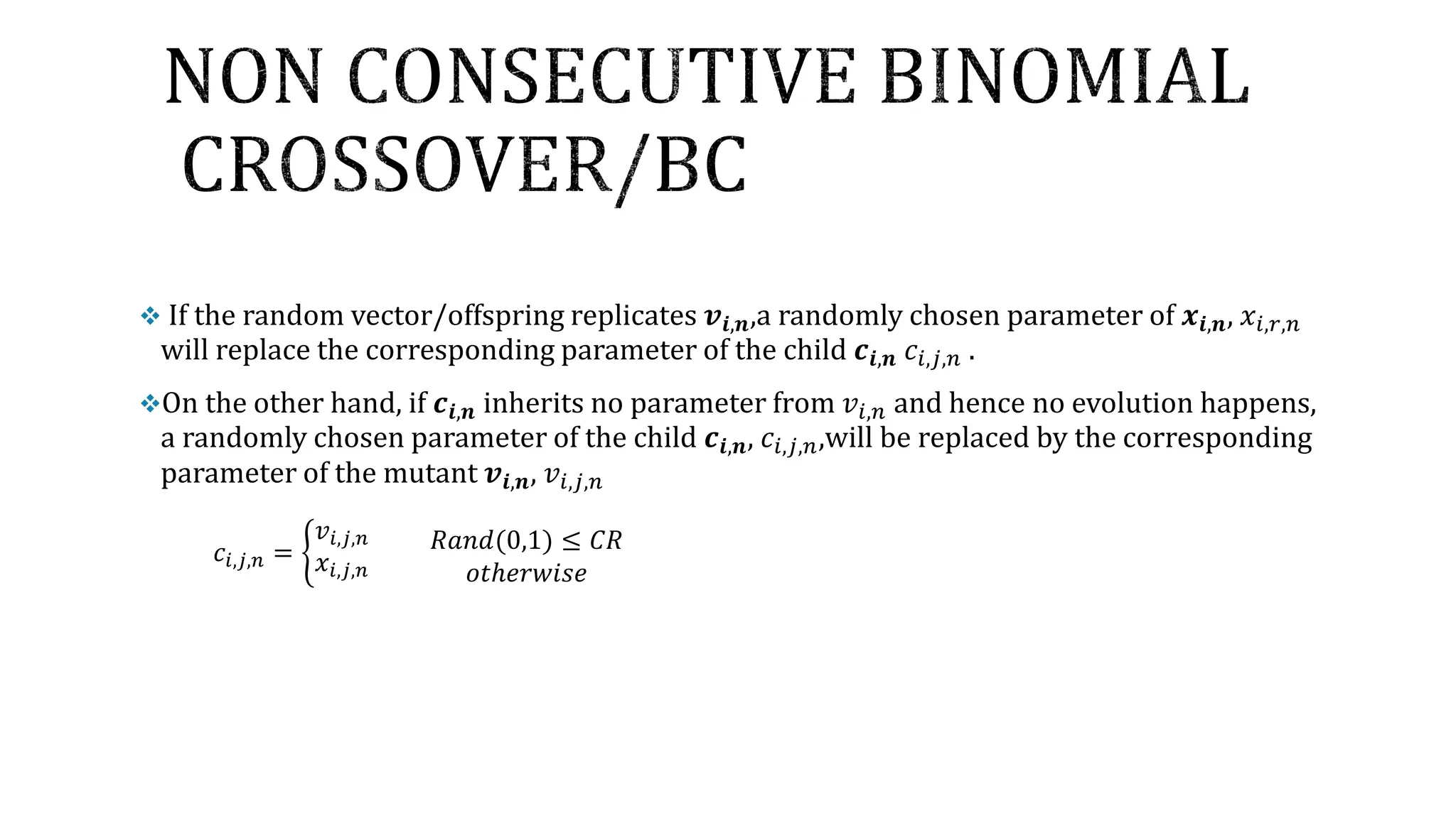  If the random vector/offspring replicates 𝒗𝒊,𝒏,a randomly chosen parameter of 𝒙𝒊,𝒏, 𝑥𝑖,𝑟,𝑛
will replace the corresponding parameter of the child 𝒄𝒊,𝒏 𝑐𝑖,𝑗,𝑛 .
On the other hand, if 𝒄𝒊,𝒏 inherits no parameter from 𝑣𝑖,𝑛 and hence no evolution happens,
a randomly chosen parameter of the child 𝒄𝒊,𝒏, 𝑐𝑖,𝑗,𝑛,will be replaced by the corresponding
parameter of the mutant 𝒗𝒊,𝒏, 𝑣𝑖,𝑗,𝑛
𝑐𝑖,𝑗,𝑛 = ቊ
𝑣𝑖,𝑗,𝑛
𝑥𝑖,𝑗,𝑛
𝑅𝑎𝑛𝑑(0,1) ≤ 𝐶𝑅
𝑜𝑡ℎ𝑒𝑟𝑤𝑖𝑠𝑒
 