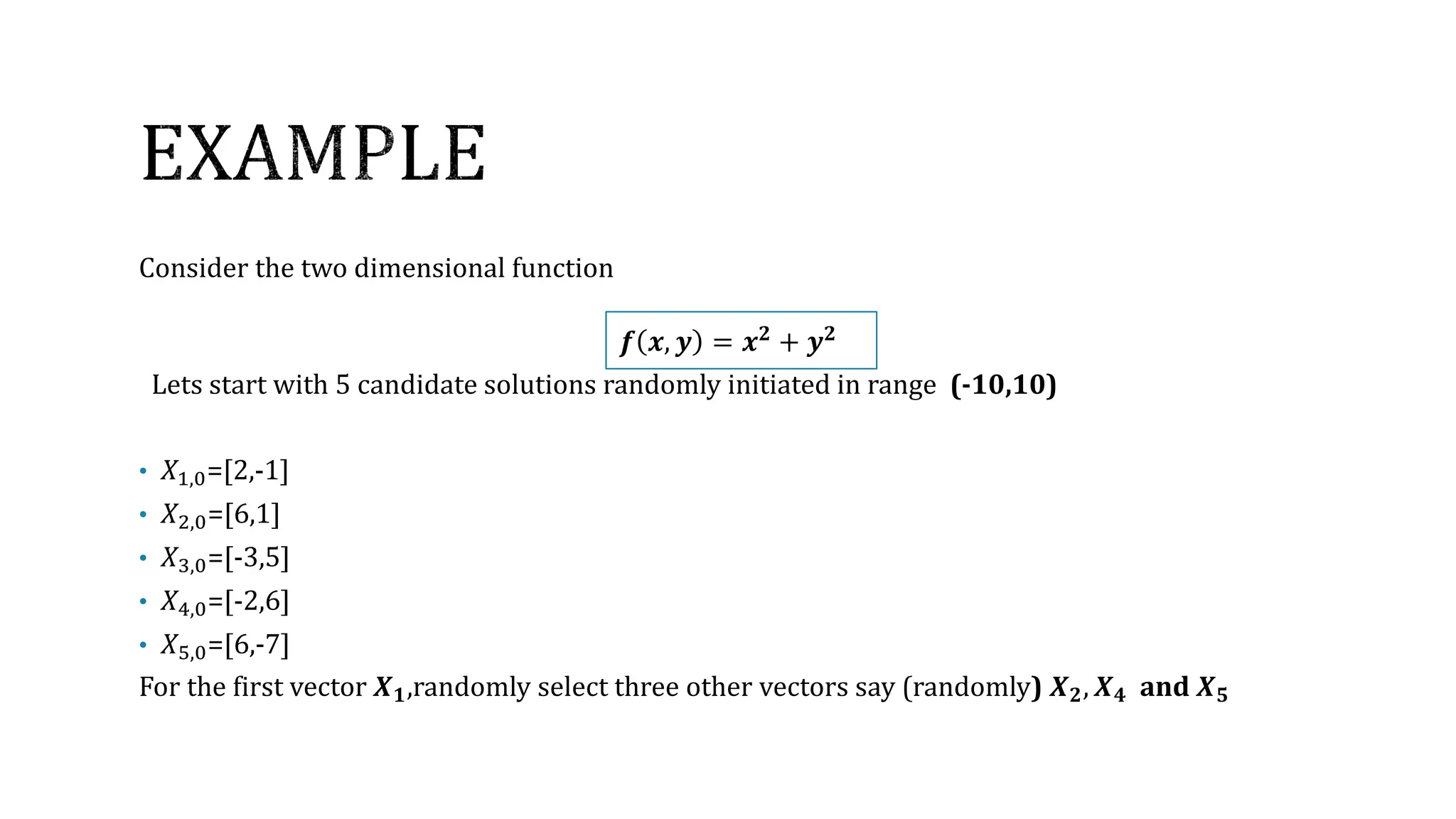 Consider the two dimensional function
𝒇 𝒙, 𝒚 = 𝒙𝟐
+ 𝒚𝟐
Lets start with 5 candidate solutions randomly initiated in range (-10,10)
• 𝑋1,0=[2,-1]
• 𝑋2,0=[6,1]
• 𝑋3,0=[-3,5]
• 𝑋4,0=[-2,6]
• 𝑋5,0=[6,-7]
For the first vector 𝑿𝟏,randomly select three other vectors say (randomly) 𝑿𝟐, 𝑿𝟒 and 𝑿𝟓
 