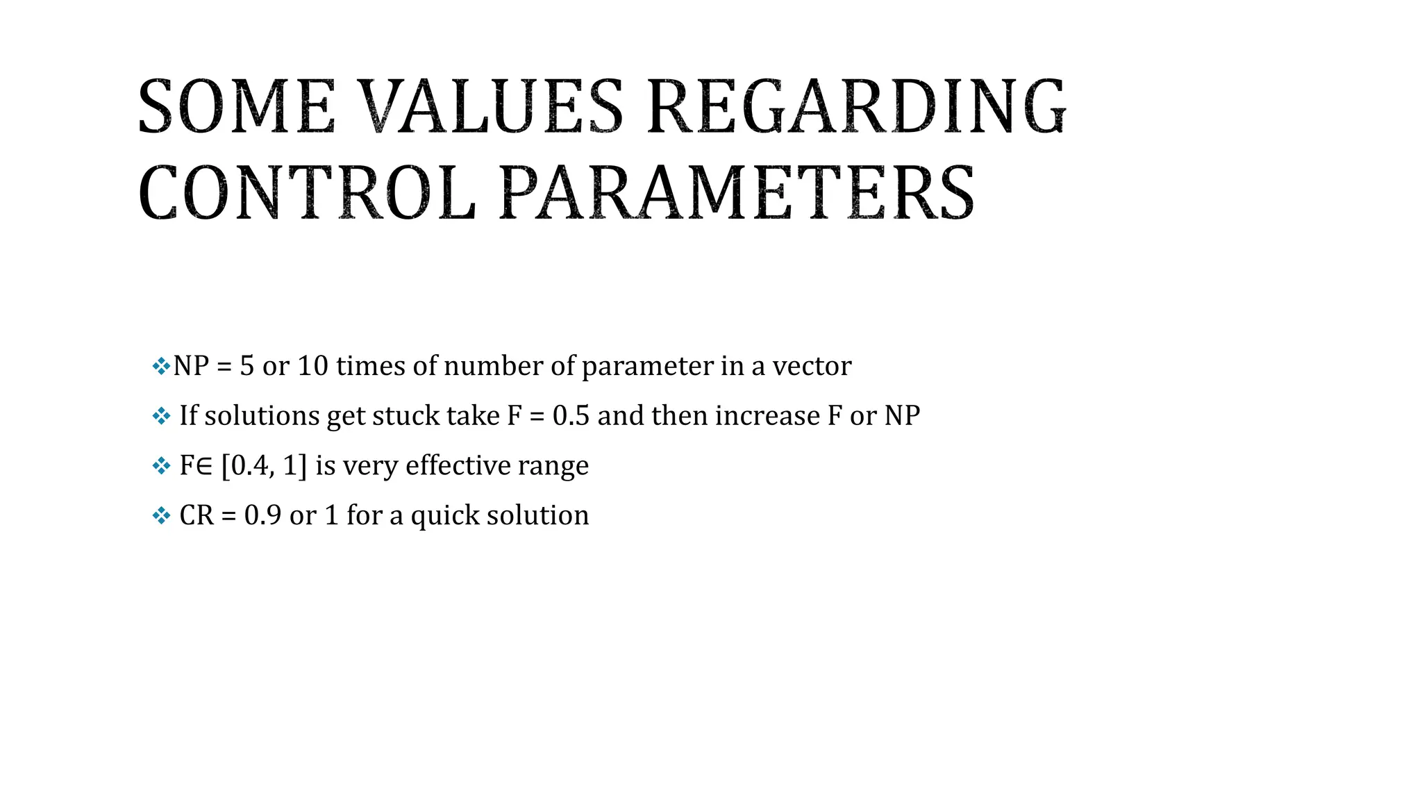NP = 5 or 10 times of number of parameter in a vector
 If solutions get stuck take F = 0.5 and then increase F or NP
 F∈ [0.4, 1] is very effective range
 CR = 0.9 or 1 for a quick solution
 