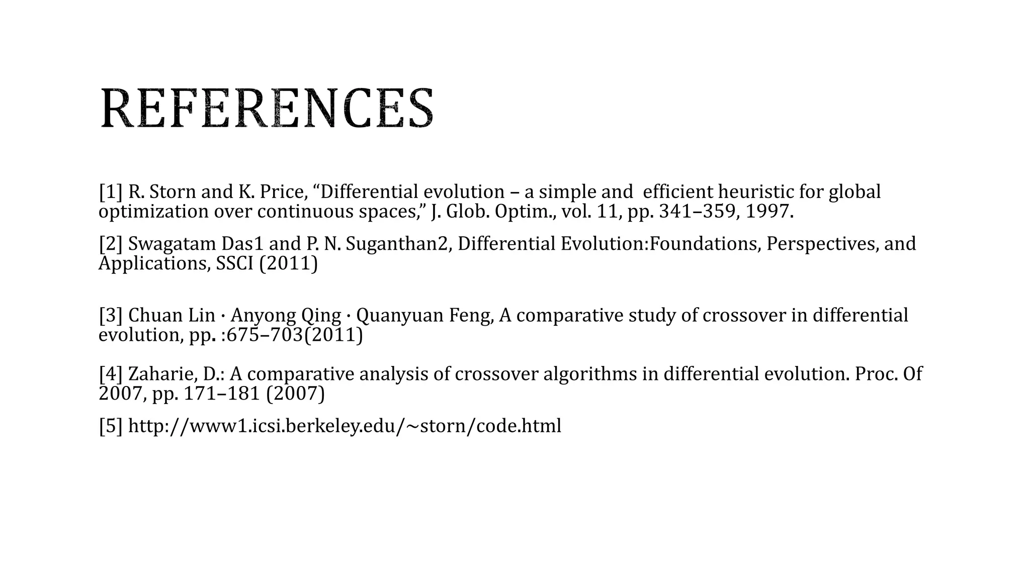 [1] R. Storn and K. Price, “Differential evolution – a simple and efficient heuristic for global
optimization over continuous spaces,” J. Glob. Optim., vol. 11, pp. 341–359, 1997.
[2] Swagatam Das1 and P. N. Suganthan2, Differential Evolution:Foundations, Perspectives, and
Applications, SSCI (2011)
[3] Chuan Lin · Anyong Qing · Quanyuan Feng, A comparative study of crossover in differential
evolution, pp. :675–703(2011)
[4] Zaharie, D.: A comparative analysis of crossover algorithms in differential evolution. Proc. Of
2007, pp. 171–181 (2007)
[5] http://www1.icsi.berkeley.edu/~storn/code.html
 