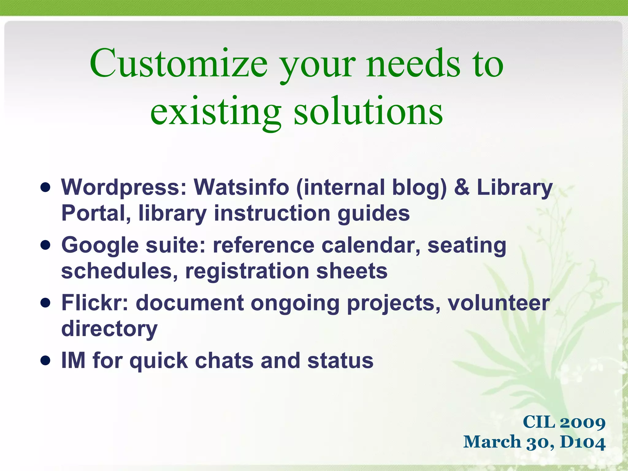 Customize your needs to existing solutions CIL 2009 March 30, D104 Wordpress: Watsinfo (internal blog) & Library Portal, library instruction guides Google suite: reference calendar, seating schedules, registration sheets Flickr: document ongoing projects, volunteer directory IM for quick chats and status 