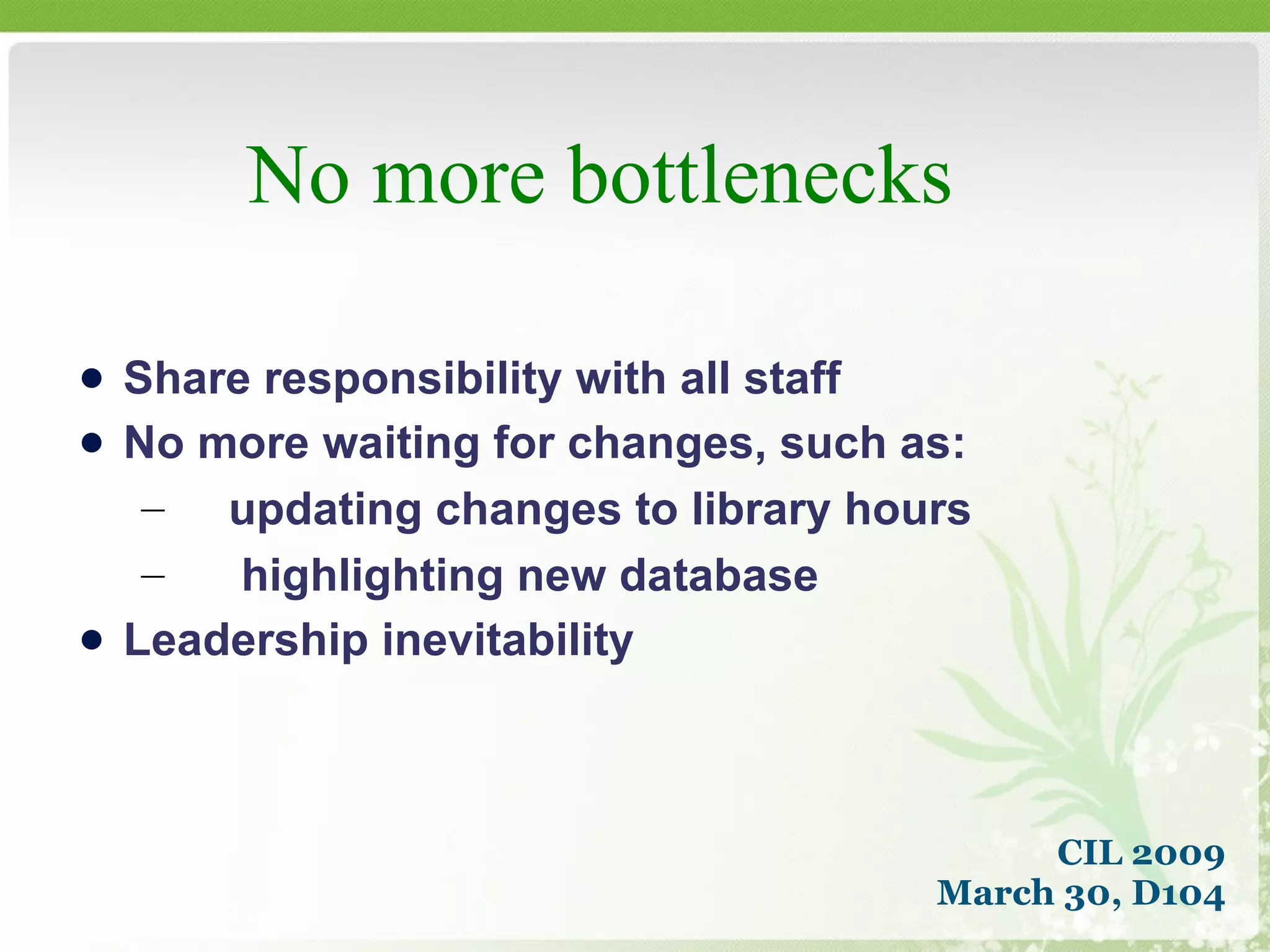No more bottlenecks CIL 2009 March 30, D104 Share responsibility with all staff No more waiting for changes, such as: updating changes to library hours highlighting new database Leadership inevitability 