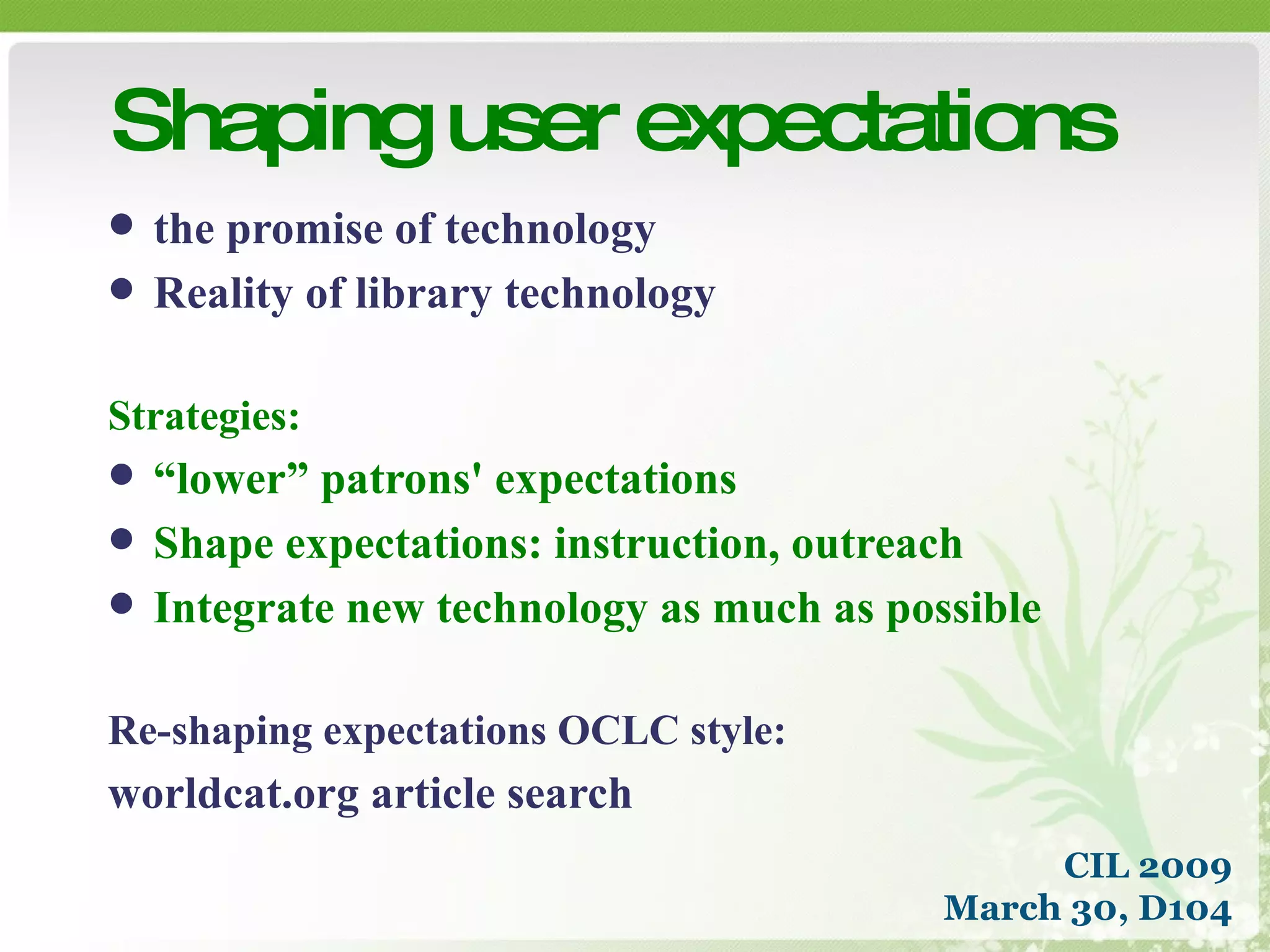 the promise of technology Reality of library technology Strategies: “ lower” patrons' expectations Shape expectations: instruction, outreach Integrate new technology as much as possible Re-shaping expectations OCLC style: worldcat.org article search Shaping user expectations CIL 2009 March 30, D104 