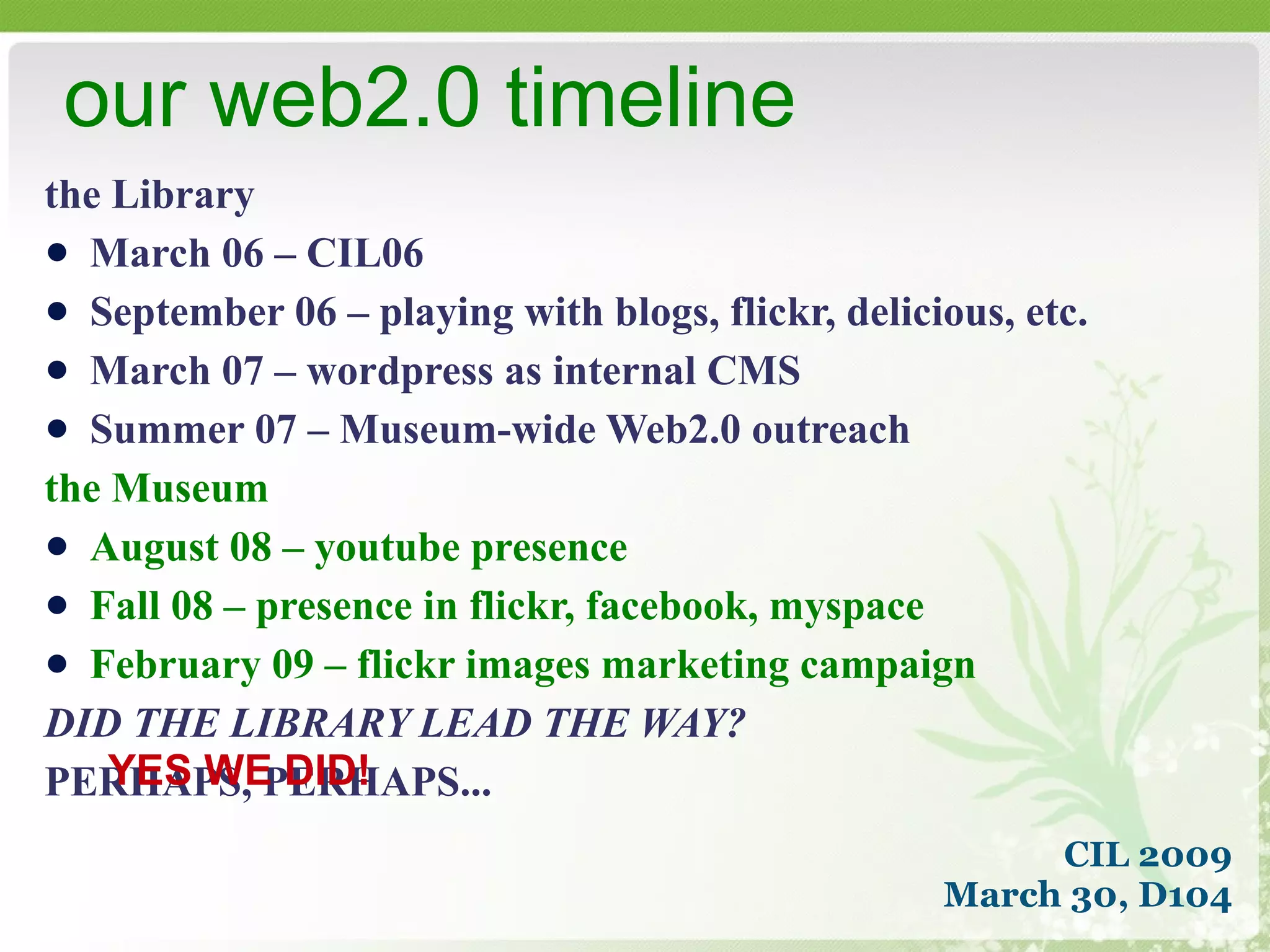 the Library March 06 – CIL06 September 06 – playing with blogs, flickr, delicious, etc. March 07 – wordpress as internal CMS Summer 07 – Museum-wide Web2.0 outreach the Museum August 08 – youtube presence Fall 08 – presence in flickr, facebook, myspace February 09 – flickr images marketing campaign DID THE LIBRARY LEAD THE WAY? PERHAPS, PERHAPS... our web2.0 timeline CIL 2009 March 30, D104 YES WE DID! 