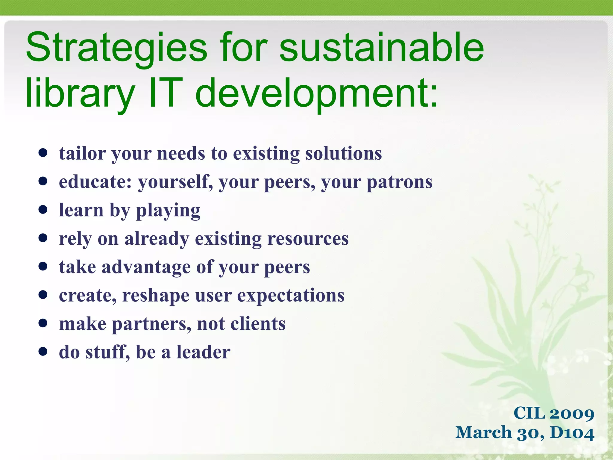 tailor your needs to existing solutions  educate: yourself, your peers, your patrons learn by playing rely on already existing resources take advantage of your peers create, reshape user expectations make partners, not clients do stuff, be a leader Strategies for sustainable  library IT development: CIL 2009 March 30, D104 