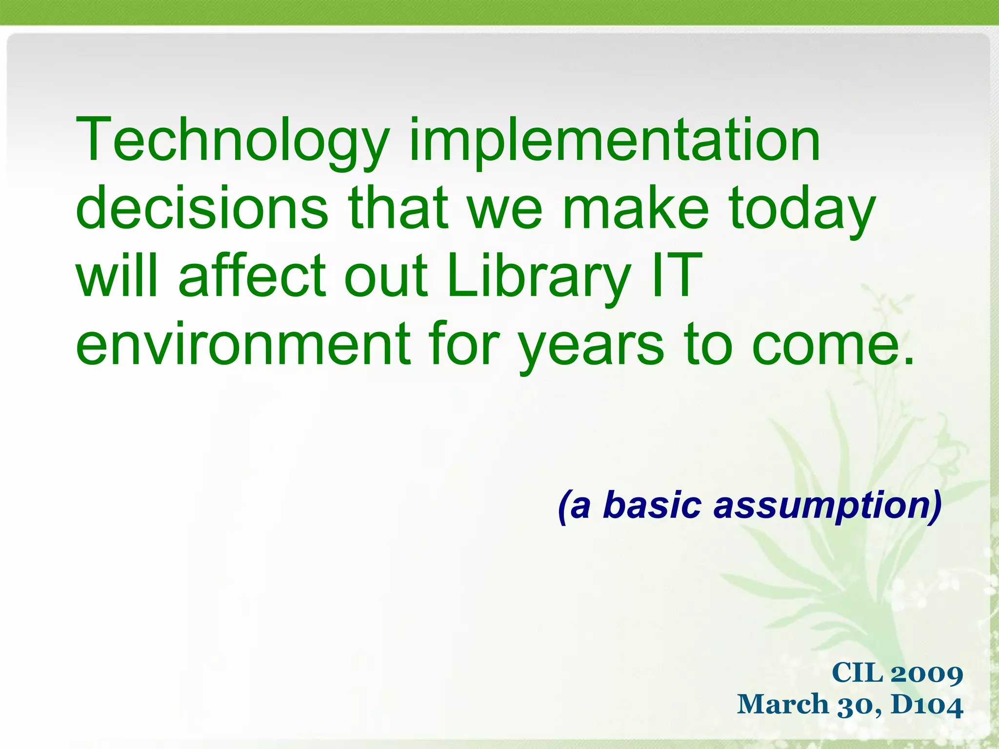 Technology implementation decisions that we make today will affect out Library IT environment for years to come. (a basic assumption) CIL 2009 March 30, D104 