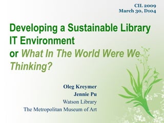 Oleg Kreymer Jennie Pu Watson Library The Metropolitan Museum of Art Developing a Sustainable Library IT Environment or   What In The World Were We Thinking? CIL 2009 March 30, D104 