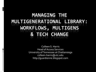 MANAGING THE
MULTIGENERATIONAL LIBRARY:
   WORKFLOWS, MULTIGENS
       & TECH CHANGE

                 Colleen S. Harris
             Head of Access Services
     University of Tennessee at Chattanooga
             colleen-harris@utc.edu
        http://guardienne.blogspot.com
 